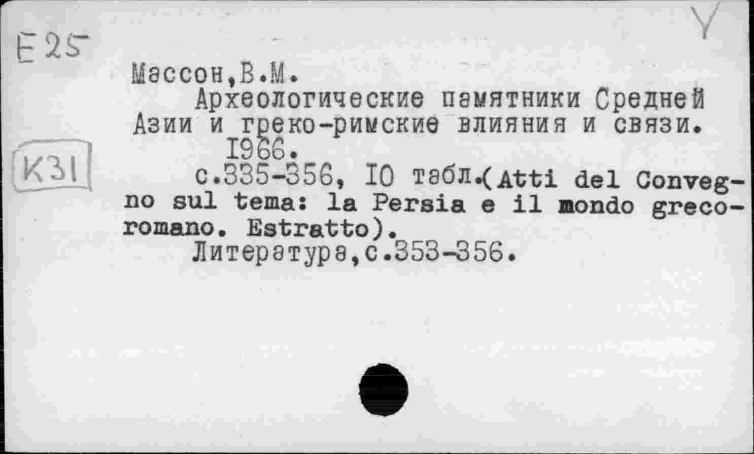 ﻿Массон,В.М.
Археологические П8МЯТНИКИ Средней Азии и греко-римские влияния и связи.
1966.
с.335—356, 10 табл^д-fti del Conveg no sul tema: la Persia e il Hondo greco romano. Estratto).
Литература,с.353-356.